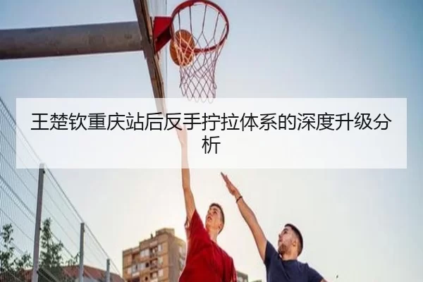王楚钦重庆站后反手拧拉体系的深度升级分析